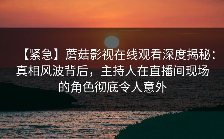 【紧急】蘑菇影视在线观看深度揭秘：真相风波背后，主持人在直播间现场的角色彻底令人意外