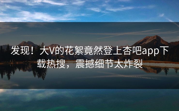发现！大V的花絮竟然登上杏吧app下载热搜，震撼细节太炸裂