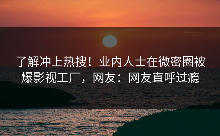 了解冲上热搜！业内人士在微密圈被爆影视工厂，网友：网友直呼过瘾