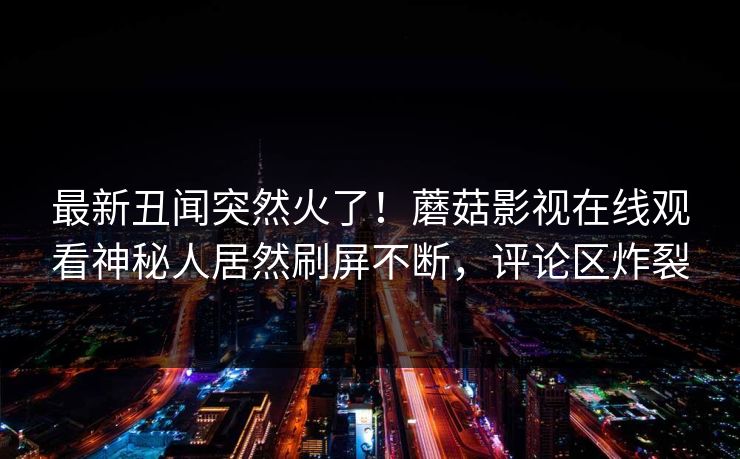 最新丑闻突然火了！蘑菇影视在线观看神秘人居然刷屏不断，评论区炸裂