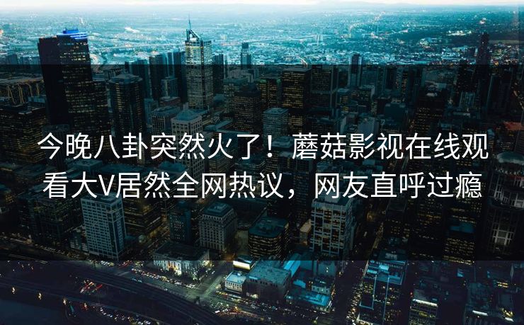 今晚八卦突然火了！蘑菇影视在线观看大V居然全网热议，网友直呼过瘾