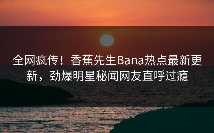 全网疯传！香蕉先生Bana热点最新更新，劲爆明星秘闻网友直呼过瘾