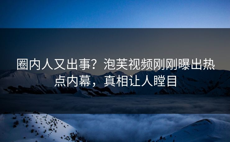 圈内人又出事？泡芙视频刚刚曝出热点内幕，真相让人瞠目