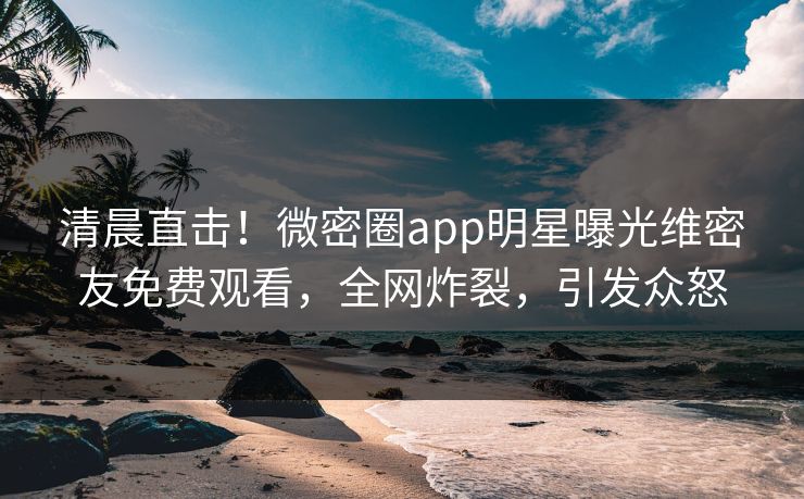 清晨直击！微密圈app明星曝光维密友免费观看，全网炸裂，引发众怒