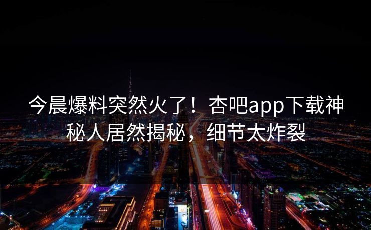 今晨爆料突然火了！杏吧app下载神秘人居然揭秘，细节太炸裂