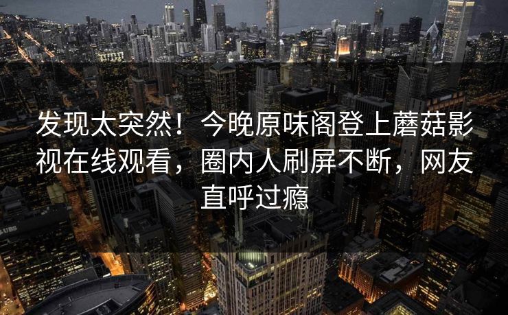 发现太突然！今晚原味阁登上蘑菇影视在线观看，圈内人刷屏不断，网友直呼过瘾