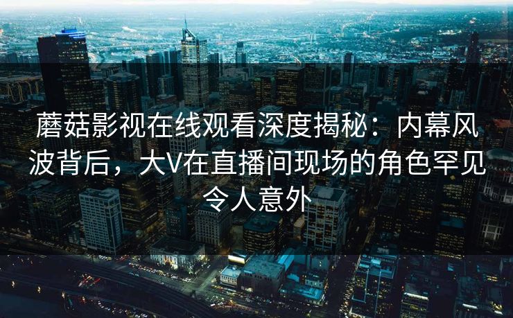 蘑菇影视在线观看深度揭秘:内幕风波背后,大V在直播间现场的角色罕见令人意外 蘑菇影视在线观看深度揭秘:内幕风波背后,大V在直播间现场的角色罕见令人意外