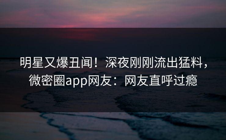 明星又爆丑闻!深夜刚刚流出猛料,微密圈app网友:网友直呼过瘾 明星又爆丑闻!深夜刚刚流出猛料,微密圈app网友:网友直呼过瘾
