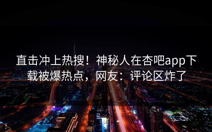 直击冲上热搜！神秘人在杏吧app下载被爆热点，网友：评论区炸了