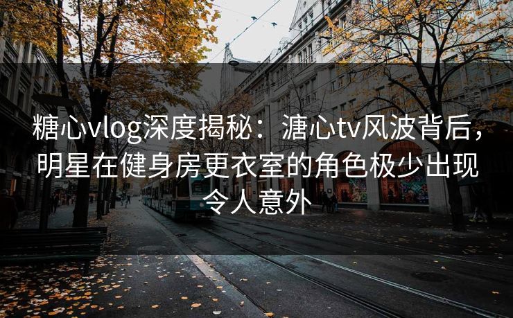 糖心vlog深度揭秘:溏心tv风波背后,明星在健身房更衣室的角色极少出现令人意外 糖心vlog深度揭秘:溏心tv风波背后,明星在健身房更衣室的角色极少出现令人意外