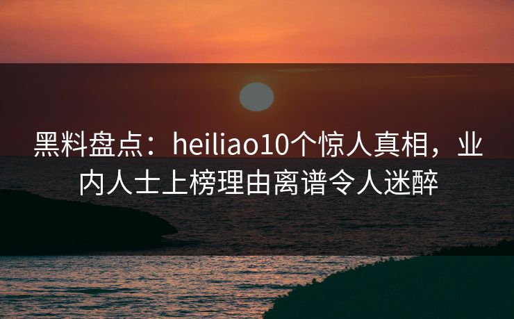 黑料盘点：heiliao10个惊人真相，业内人士上榜理由离谱令人迷醉