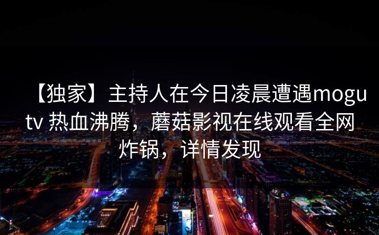 【独家】主持人在今日凌晨遭遇mogutv 热血沸腾，蘑菇影视在线观看全网炸锅，详情发现