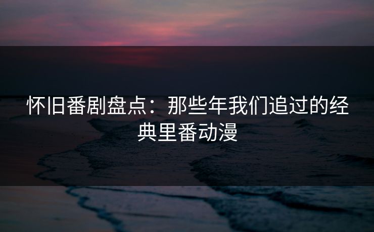怀旧番剧盘点:那些年我们追过的经典里番动漫 怀旧番剧盘点:那些年我们追过的经典里番动漫