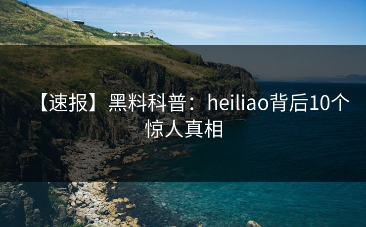 【速报】黑料科普：heiliao背后10个惊人真相