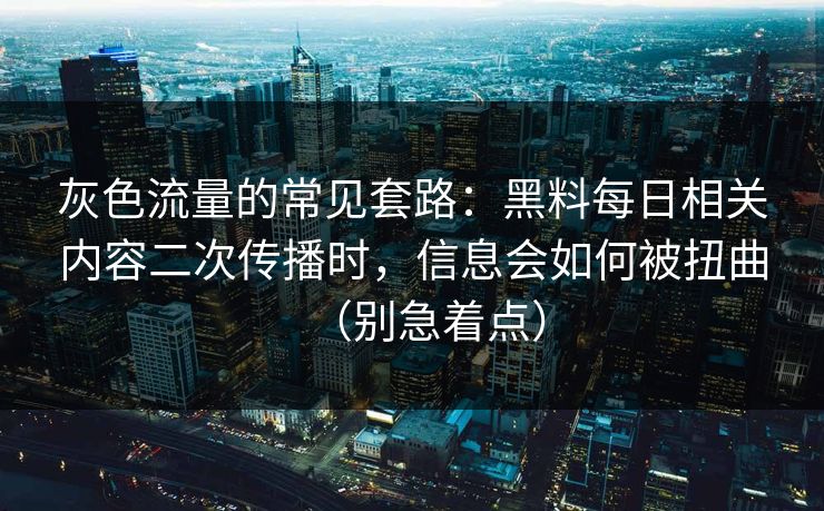 灰色流量的常见套路：黑料每日相关内容二次传播时，信息会如何被扭曲（别急着点）
