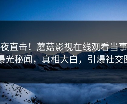 深夜直击！蘑菇影视在线观看当事人曝光秘闻，真相大白，引爆社交圈