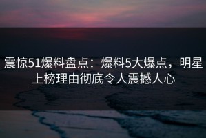 震惊51爆料盘点：爆料5大爆点，明星上榜理由彻底令人震撼人心