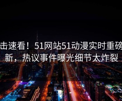 点击速看！51网站51动漫实时重磅更新，热议事件曝光细节太炸裂