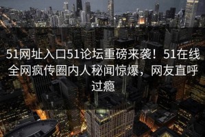 51网址入口51论坛重磅来袭！51在线全网疯传圈内人秘闻惊爆，网友直呼过瘾