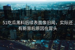 51吃瓜黑料后续表面像旧闻，实际还有新背后原因在冒头