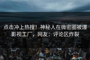 点击冲上热搜！神秘人在微密圈被爆影视工厂，网友：评论区炸裂