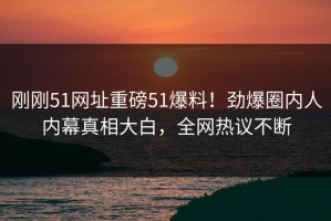 刚刚51网址重磅51爆料！劲爆圈内人内幕真相大白，全网热议不断