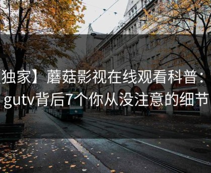 【独家】蘑菇影视在线观看科普：mogutv背后7个你从没注意的细节