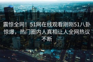 震惊全网！51网在线观看刚刚51八卦惊爆，热门圈内人真相让人全网热议不断