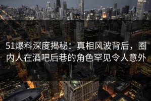 51爆料深度揭秘：真相风波背后，圈内人在酒吧后巷的角色罕见令人意外