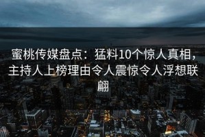 蜜桃传媒盘点：猛料10个惊人真相，主持人上榜理由令人震惊令人浮想联翩