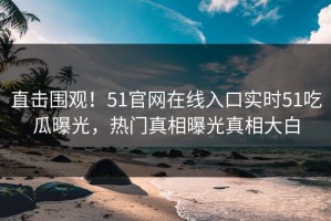 直击围观！51官网在线入口实时51吃瓜曝光，热门真相曝光真相大白