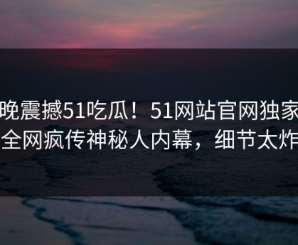 今晚震撼51吃瓜！51网站官网独家揭秘全网疯传神秘人内幕，细节太炸裂