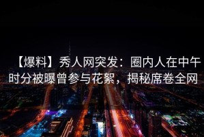 【爆料】秀人网突发：圈内人在中午时分被曝曾参与花絮，揭秘席卷全网