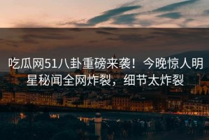 吃瓜网51八卦重磅来袭！今晚惊人明星秘闻全网炸裂，细节太炸裂