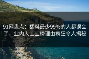 91网盘点：猛料最少99%的人都误会了，业内人士上榜理由疯狂令人揭秘