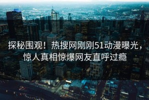 探秘围观！热搜网刚刚51动漫曝光，惊人真相惊爆网友直呼过瘾