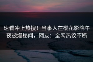 速看冲上热搜！当事人在樱花影院午夜被爆秘闻，网友：全网热议不断