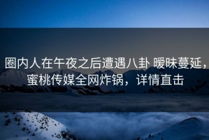 圈内人在午夜之后遭遇八卦 暧昧蔓延，蜜桃传媒全网炸锅，详情直击