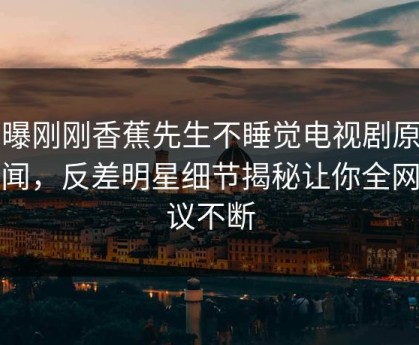 网曝刚刚香蕉先生不睡觉电视剧原著秘闻，反差明星细节揭秘让你全网热议不断