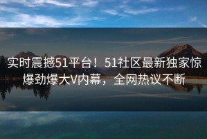 实时震撼51平台！51社区最新独家惊爆劲爆大V内幕，全网热议不断