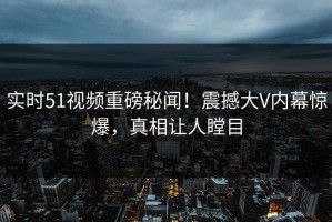 实时51视频重磅秘闻！震撼大V内幕惊爆，真相让人瞠目
