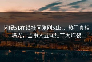 网曝51在线社区刚刚51bl，热门真相曝光，当事人丑闻细节太炸裂