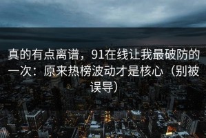真的有点离谱，91在线让我最破防的一次：原来热榜波动才是核心（别被误导）