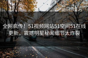 全网疯传！51视频网站51空间51在线更新，震撼明星秘闻细节太炸裂