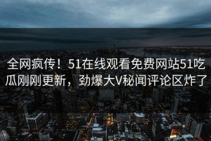 全网疯传！51在线观看免费网站51吃瓜刚刚更新，劲爆大V秘闻评论区炸了