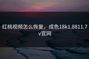 红桃视频怎么恢复，成色18k1.8811.7v官网