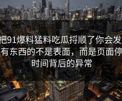 真把91爆料猛料吃瓜捋顺了你会发现，最有东西的不是表面，而是页面停留时间背后的异常