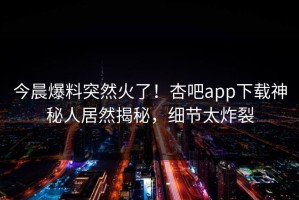 今晨爆料突然火了！杏吧app下载神秘人居然揭秘，细节太炸裂