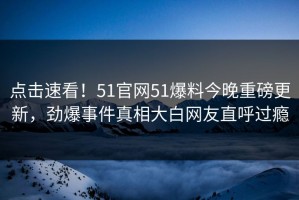 点击速看！51官网51爆料今晚重磅更新，劲爆事件真相大白网友直呼过瘾