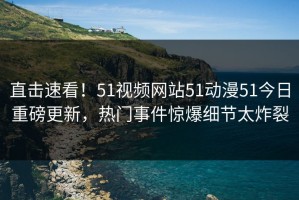 直击速看！51视频网站51动漫51今日重磅更新，热门事件惊爆细节太炸裂
